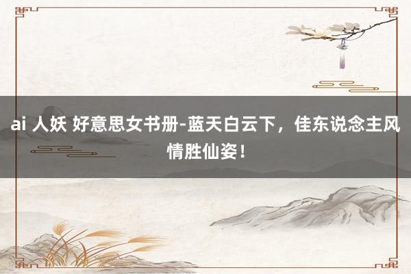 ai 人妖 好意思女书册-蓝天白云下，佳东说念主风情胜仙姿！