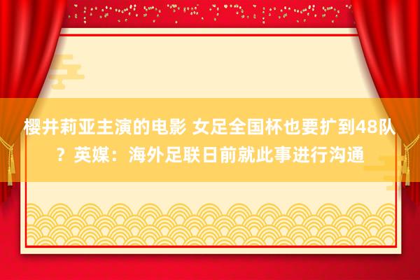樱井莉亚主演的电影 女足全国杯也要扩到48队？英媒：海外足联日前就此事进行沟通