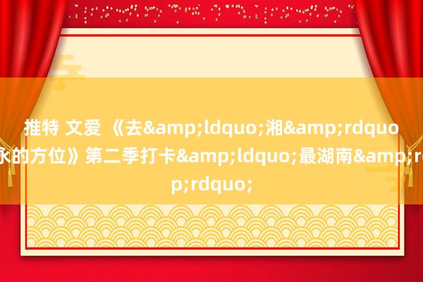 推特 文爱 《去&ldquo;湘&rdquo;当隽永的方位》第二季打卡&ldquo;最湖南&rdquo;
