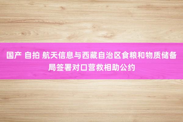 国产 自拍 航天信息与西藏自治区食粮和物质储备局签署对口营救相助公约