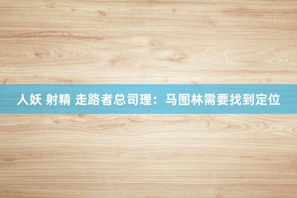 人妖 射精 走路者总司理：马图林需要找到定位