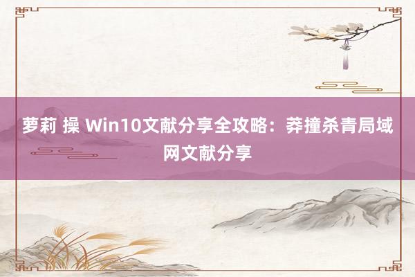 萝莉 操 Win10文献分享全攻略：莽撞杀青局域网文献分享
