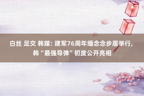 白丝 足交 韩媒: 建军76周年缅念念步履举行， 韩“最强导弹”初度公开亮相