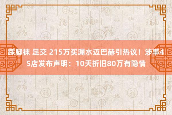 踩脚袜 足交 215万买漏水迈巴赫引热议！涉事4S店发布声明：10天折旧80万有隐情
