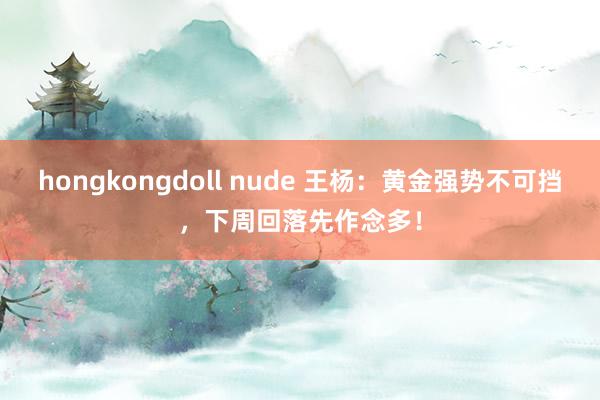 hongkongdoll nude 王杨：黄金强势不可挡，下周回落先作念多！