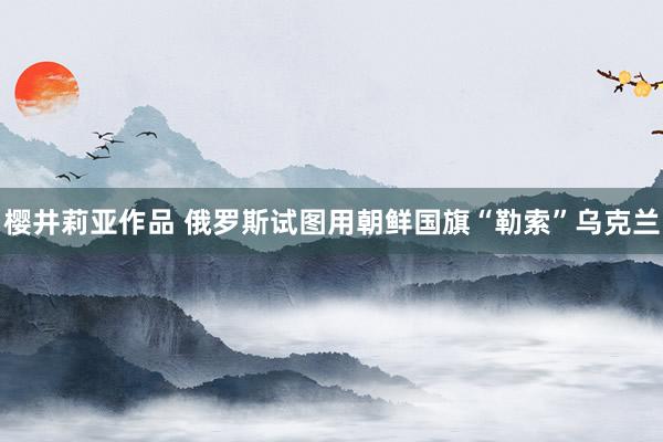 樱井莉亚作品 俄罗斯试图用朝鲜国旗“勒索”乌克兰