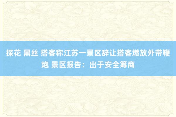 探花 黑丝 搭客称江苏一景区辞让搭客燃放外带鞭炮 景区报告：出于安全筹商