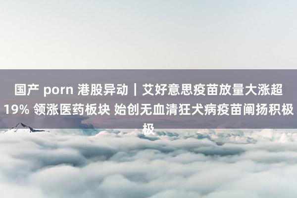 国产 porn 港股异动｜艾好意思疫苗放量大涨超19% 领涨医药板块 始创无血清狂犬病疫苗阐扬积极