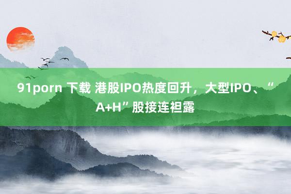 91porn 下载 港股IPO热度回升，大型IPO、“A+H”股接连袒露