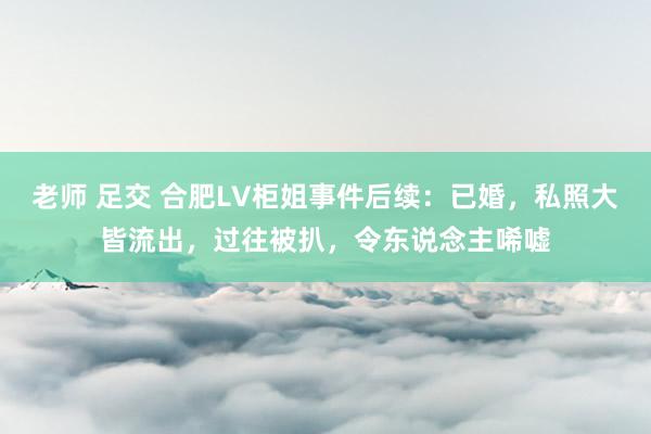 老师 足交 合肥LV柜姐事件后续：已婚，私照大皆流出，过往被扒，令东说念主唏嘘