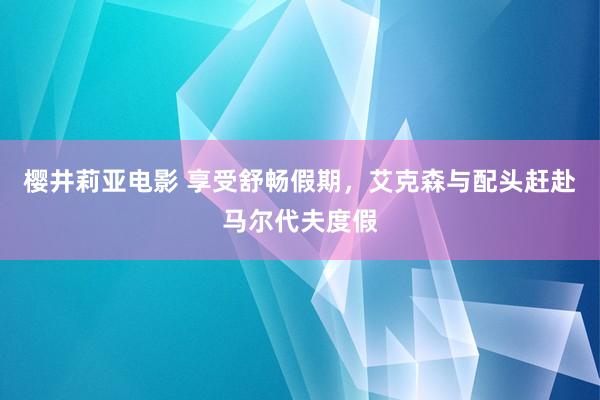 樱井莉亚电影 享受舒畅假期，艾克森与配头赶赴马尔代夫度假