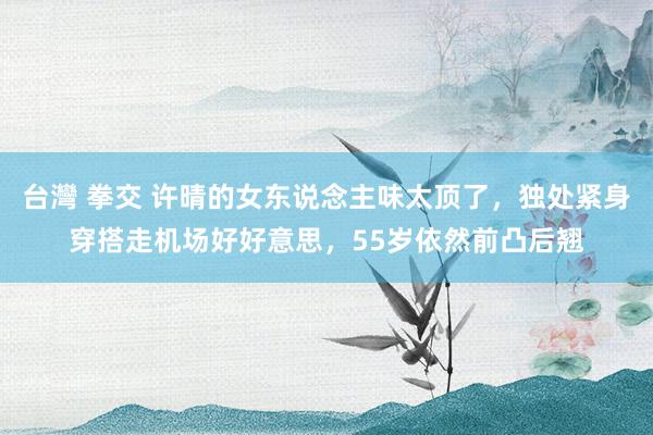 台灣 拳交 许晴的女东说念主味太顶了，独处紧身穿搭走机场好好意思，55岁依然前凸后翘