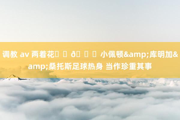 调教 av 两着花⚽️🏀小佩顿&库明加&桑托斯足球热身 当作珍重其事