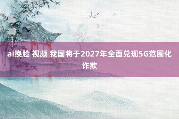 ai换脸 视频 我国将于2027年全面兑现5G范围化诈欺