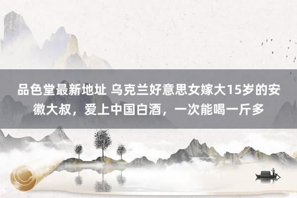 品色堂最新地址 乌克兰好意思女嫁大15岁的安徽大叔，爱上中国白酒，一次能喝一斤多