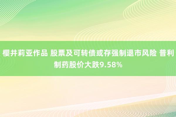 樱井莉亚作品 股票及可转债或存强制退市风险 普利制药股价大跌9.58%