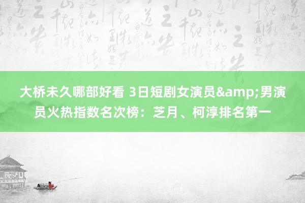 大桥未久哪部好看 3日短剧女演员&男演员火热指数名次榜：芝月、柯淳排名第一