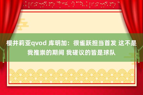 樱井莉亚qvod 库明加：很雀跃担当首发 这不是我推崇的期间 我磋议的皆是球队