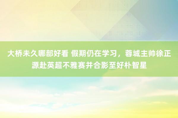 大桥未久哪部好看 假期仍在学习，蓉城主帅徐正源赴英超不雅赛并合影至好朴智星