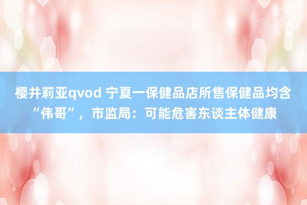 樱井莉亚qvod 宁夏一保健品店所售保健品均含“伟哥”，市监局：可能危害东谈主体健康