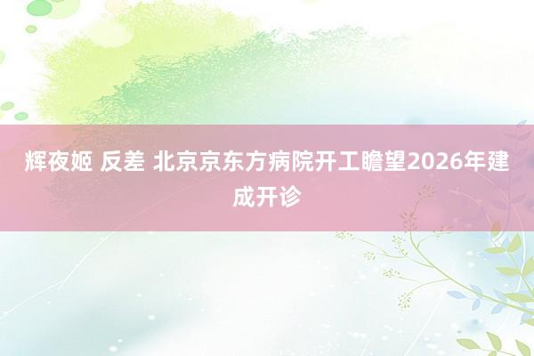 辉夜姬 反差 北京京东方病院开工瞻望2026年建成开诊