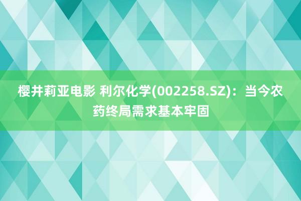 樱井莉亚电影 利尔化学(002258.SZ)：当今农药终局需求基本牢固