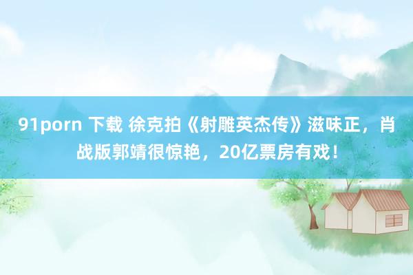 91porn 下载 徐克拍《射雕英杰传》滋味正，肖战版郭靖很惊艳，20亿票房有戏！