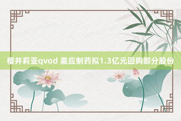 樱井莉亚qvod 嘉应制药拟1.3亿元回购部分股份