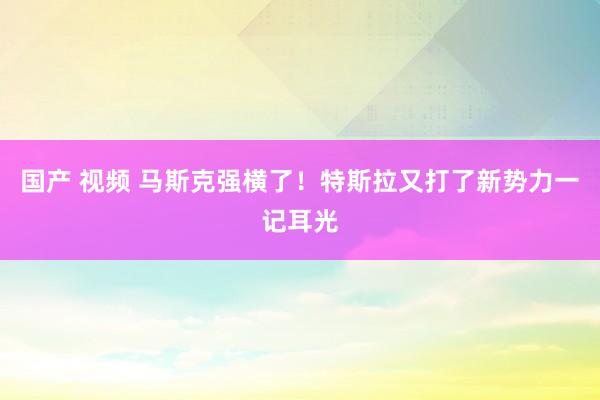 国产 视频 马斯克强横了！特斯拉又打了新势力一记耳光