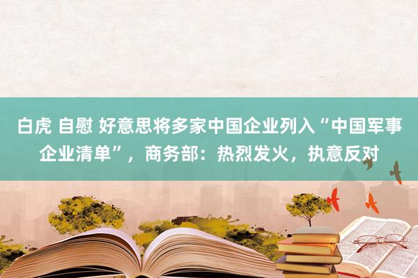 白虎 自慰 好意思将多家中国企业列入“中国军事企业清单”，商务部：热烈发火，执意反对