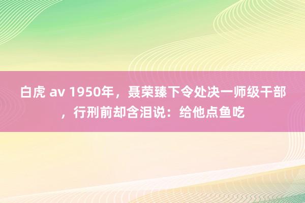 白虎 av 1950年，聂荣臻下令处决一师级干部，行刑前却含泪说：给他点鱼吃