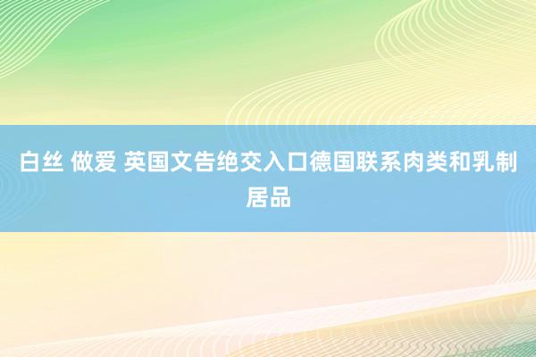 白丝 做爱 英国文告绝交入口德国联系肉类和乳制居品