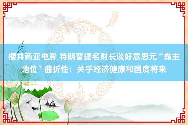 樱井莉亚电影 特朗普提名财长谈好意思元“霸主地位”曲折性：关乎经济健康和国度将来