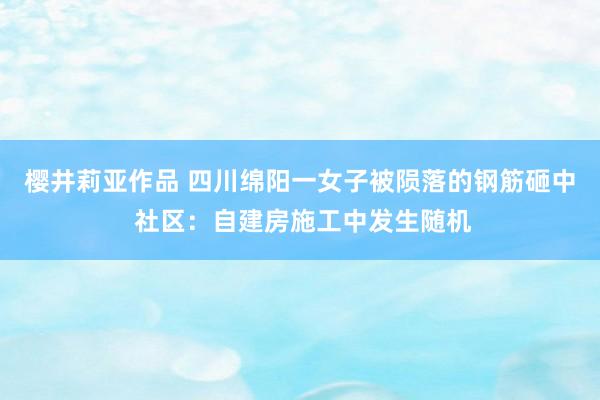 樱井莉亚作品 四川绵阳一女子被陨落的钢筋砸中 社区：自建房施工中发生随机
