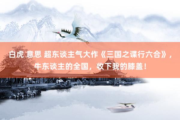 白虎 意思 超东谈主气大作《三国之谍行六合》，牛东谈主的全国，收下我的膝盖！