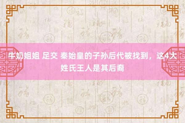 牛奶姐姐 足交 秦始皇的子孙后代被找到，这4大姓氏王人是其后裔