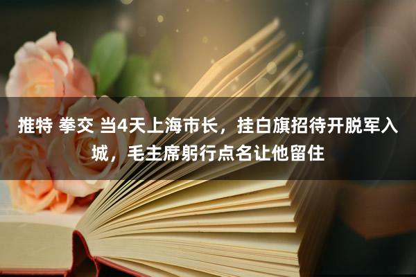 推特 拳交 当4天上海市长，挂白旗招待开脱军入城，毛主席躬行点名让他留住