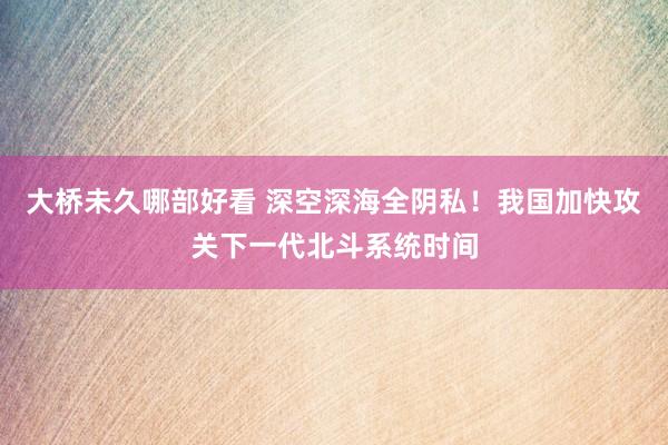 大桥未久哪部好看 深空深海全阴私！我国加快攻关下一代北斗系统时间