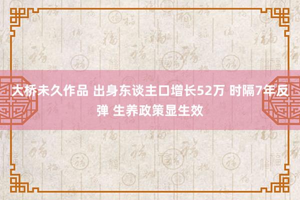 大桥未久作品 出身东谈主口增长52万 时隔7年反弹 生养政策显生效