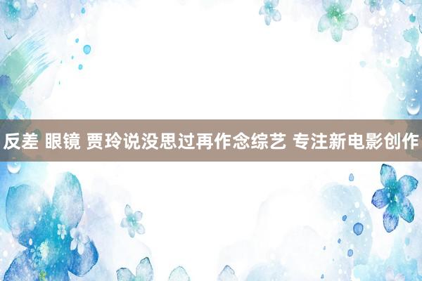反差 眼镜 贾玲说没思过再作念综艺 专注新电影创作