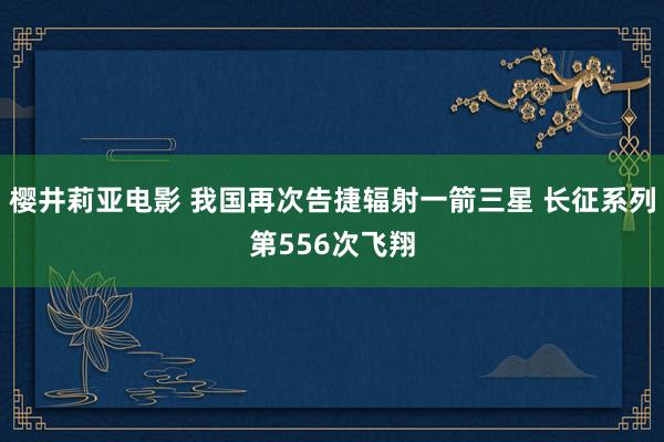 樱井莉亚电影 我国再次告捷辐射一箭三星 长征系列第556次飞翔