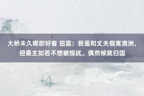 大桥未久哪部好看 田震：我虽和丈夫假寓澳洲，但最主如若不想被惊扰，偶然候就归国