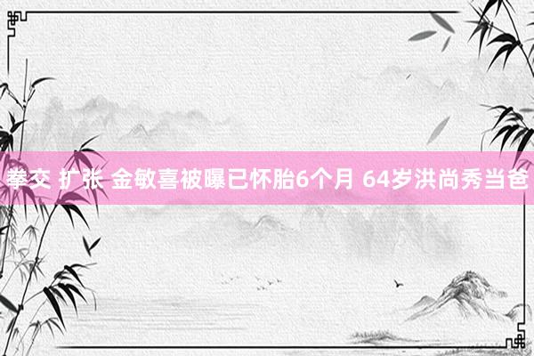 拳交 扩张 金敏喜被曝已怀胎6个月 64岁洪尚秀当爸