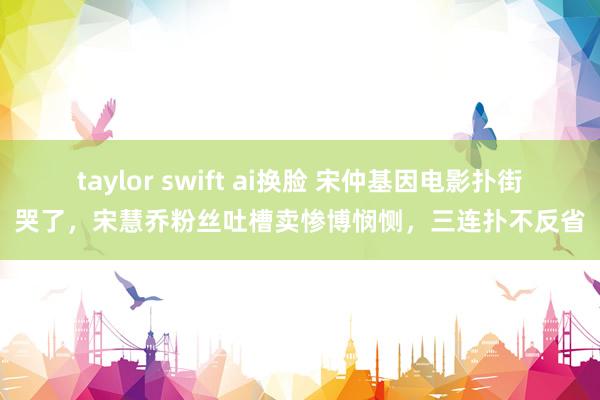 taylor swift ai换脸 宋仲基因电影扑街哭了，宋慧乔粉丝吐槽卖惨博悯恻，三连扑不反省