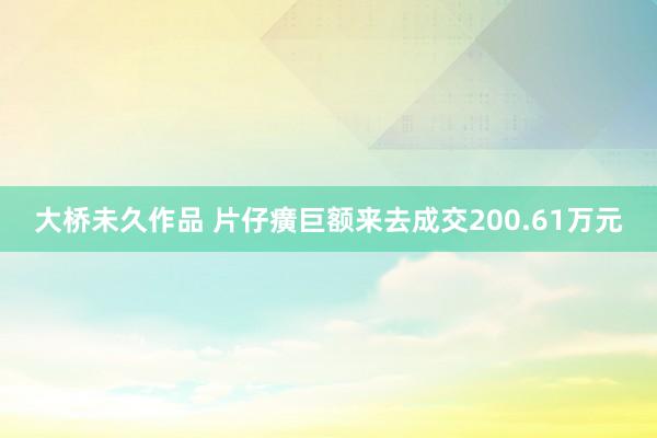 大桥未久作品 片仔癀巨额来去成交200.61万元