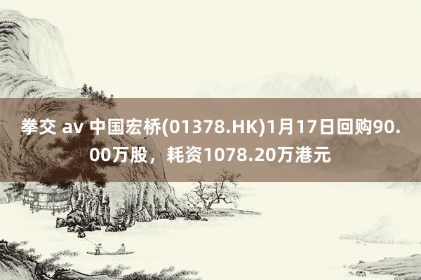 拳交 av 中国宏桥(01378.HK)1月17日回购90.00万股，耗资1078.20万港元