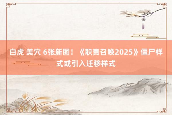 白虎 美穴 6张新图！《职责召唤2025》僵尸样式或引入迁移样式