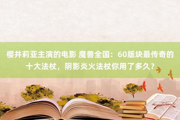 樱井莉亚主演的电影 魔兽全国：60版块最传奇的十大法杖，阴影炎火法杖你用了多久？