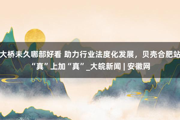 大桥未久哪部好看 助力行业法度化发展，贝壳合肥站“真”上加“真”_大皖新闻 | 安徽网
