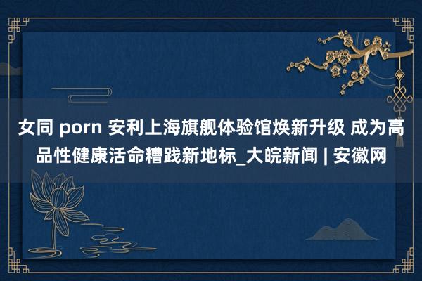 女同 porn 安利上海旗舰体验馆焕新升级 成为高品性健康活命糟践新地标_大皖新闻 | 安徽网